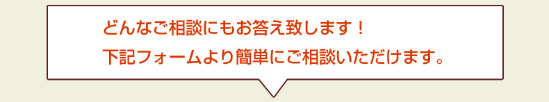 どんなご相談にもお答え致します！ 下記フォームより簡単にご相談いただけます。